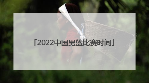 「2022中国男篮比赛时间」中国男篮2022亚洲预选赛比赛时间
