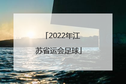 「2022年江苏省运会足球」江苏足球省运会2022年什么时候举办