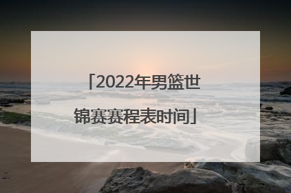 「2022年男篮世锦赛赛程表时间」男篮世锦赛2022中国队赛程表